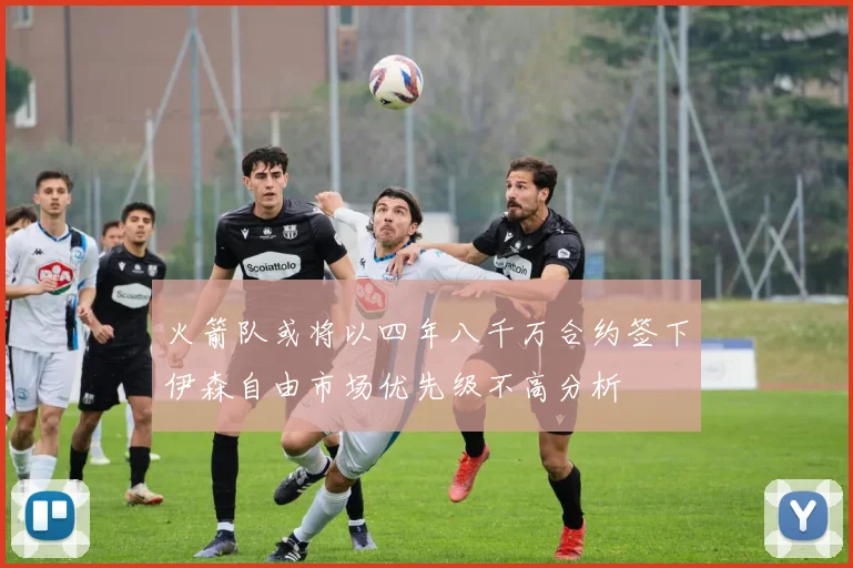 火箭队或将以四年八千万合约签下伊森自由市场优先级不高分析