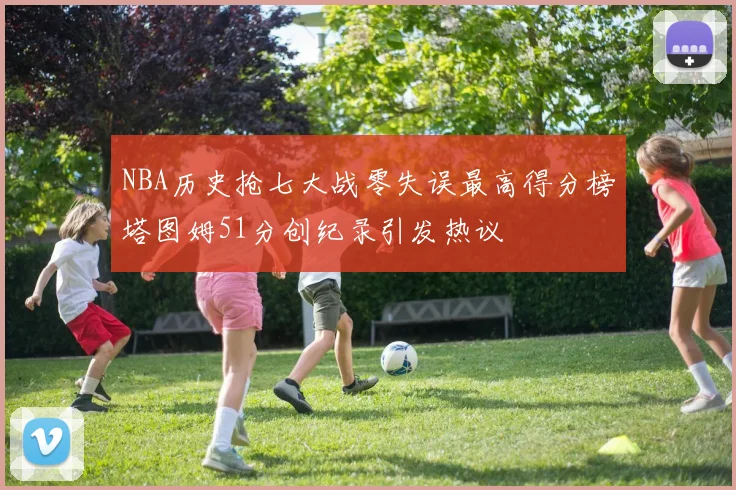 NBA历史抢七大战零失误最高得分榜塔图姆51分创纪录引发热议