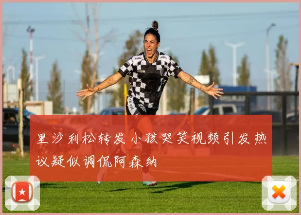里沙利松转发小孩哭笑视频引发热议疑似调侃阿森纳