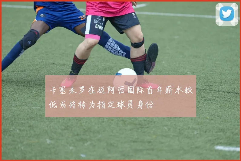 卡塞米罗在迈阿密国际首年薪水较低或将转为指定球员身份