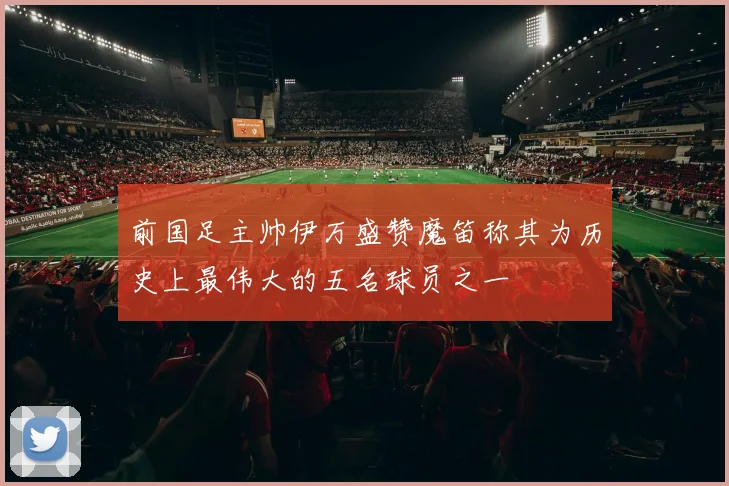 前国足主帅伊万盛赞魔笛称其为历史上最伟大的五名球员之一
