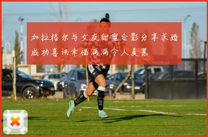 加拉格尔与女友甜蜜合影分享求婚成功喜讯幸福满满令人羡慕