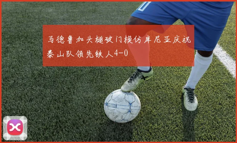 马德鲁加头槌破门模仿库尼亚庆祝泰山队领先铁人4-0