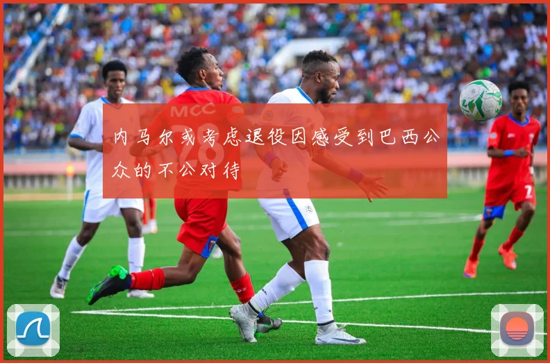 内马尔或考虑退役因感受到巴西公众的不公对待
