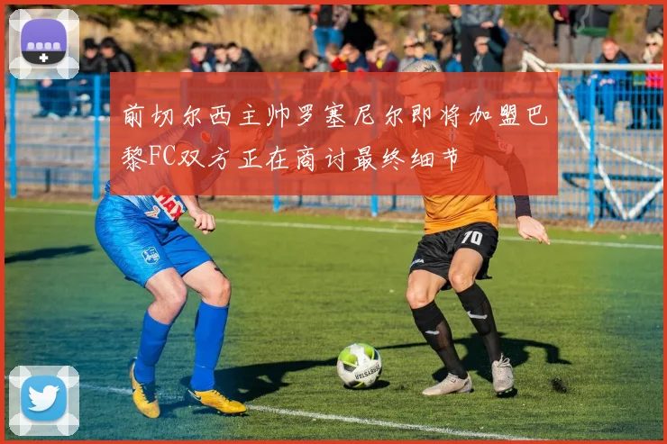 前切尔西主帅罗塞尼尔即将加盟巴黎FC双方正在商讨最终细节