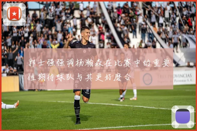 郭士强强调杨瀚森在比赛中的重要性期待球队与其更好磨合
