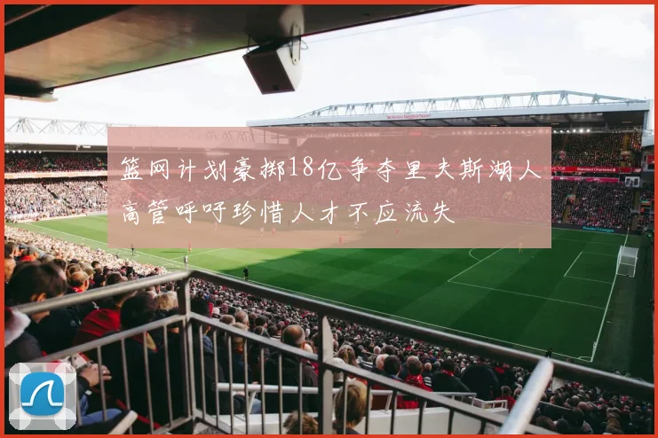篮网计划豪掷18亿争夺里夫斯湖人高管呼吁珍惜人才不应流失