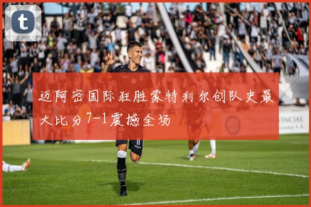 迈阿密国际狂胜蒙特利尔创队史最大比分7-1震撼全场