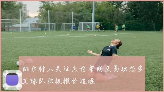 凯尔特人关注杰伦布朗交易动态多支球队积极报价追逐