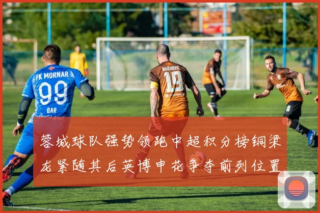 蓉城球队强势领跑中超积分榜铜梁龙紧随其后英博申花争夺前列位置