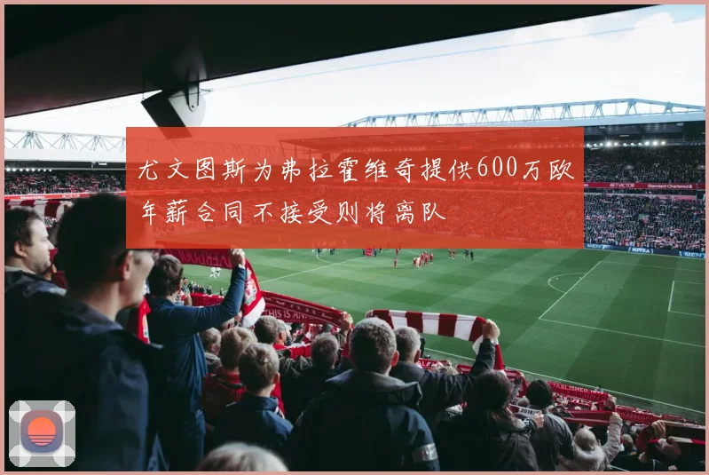 尤文图斯为弗拉霍维奇提供600万欧年薪合同不接受则将离队