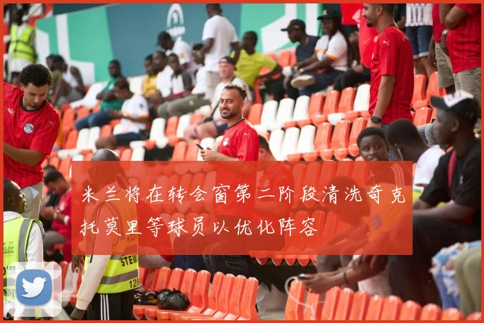米兰将在转会窗第二阶段清洗奇克托莫里等球员以优化阵容
