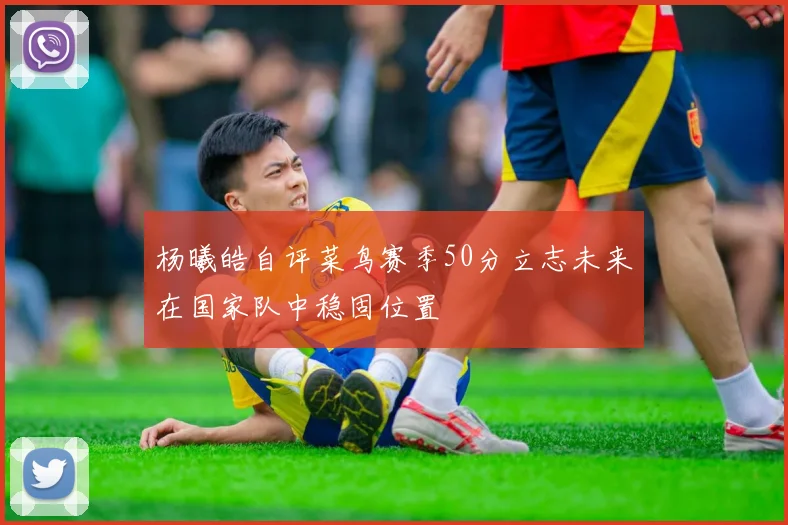 杨曦皓自评菜鸟赛季50分立志未来在国家队中稳固位置