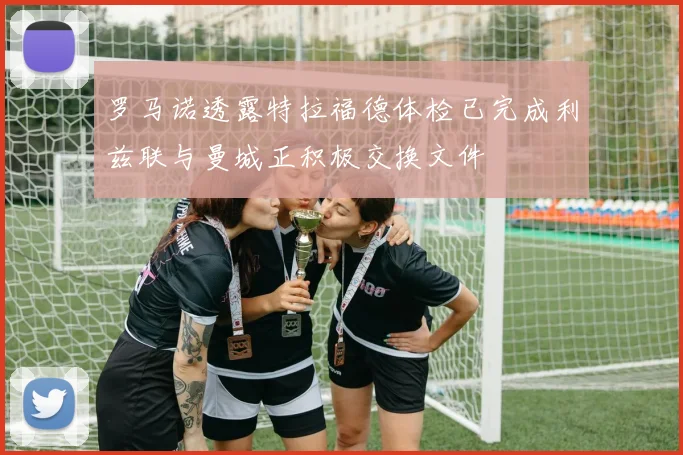罗马诺透露特拉福德体检已完成利兹联与曼城正积极交换文件