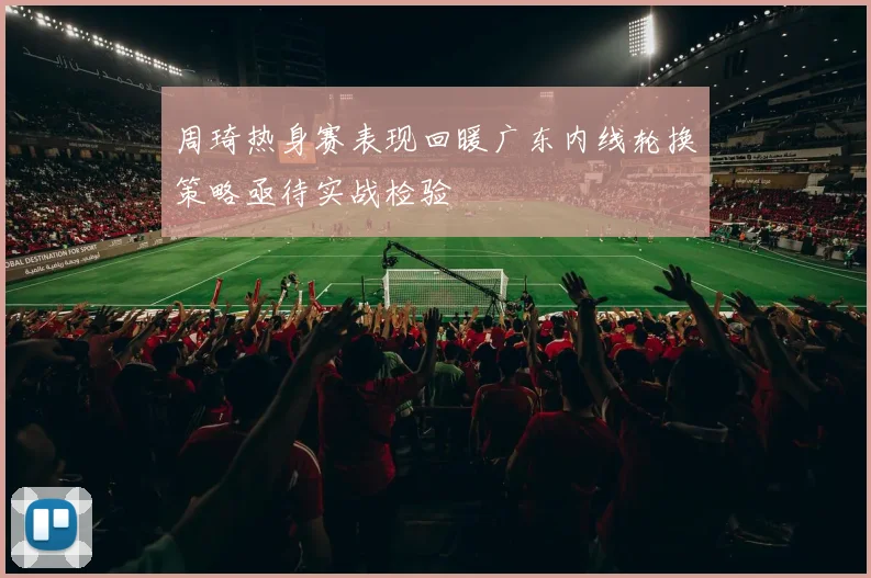 周琦热身赛表现回暖广东内线轮换策略亟待实战检验