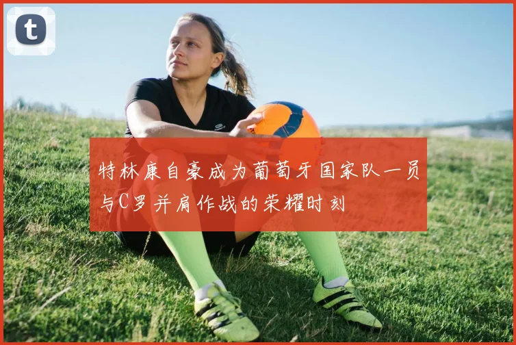 特林康自豪成为葡萄牙国家队一员与C罗并肩作战的荣耀时刻