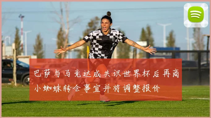 巴萨与马竞达成共识世界杯后再商小蜘蛛转会事宜并将调整报价
