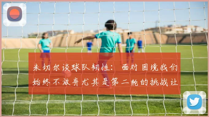 米切尔谈球队韧性：面对困境我们始终不放弃尤其是第二轮的挑战让人印象深刻