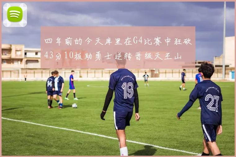 四年前的今天库里在G4比赛中狂砍43分10板助勇士逆转晋级天王山