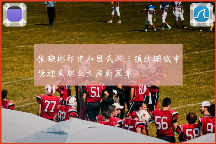 张晓彬即将加盟武汉三镇新鹏城中场迎来职业生涯新篇章