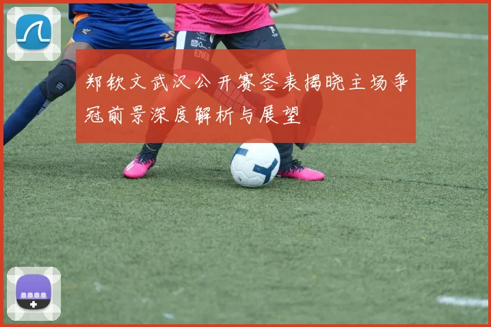 郑钦文武汉公开赛签表揭晓主场争冠前景深度解析与展望