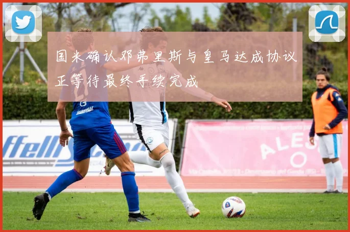 国米确认邓弗里斯与皇马达成协议正等待最终手续完成